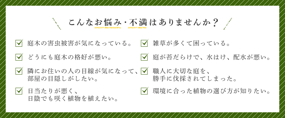 こんなお悩み・不満はありませんか 庭木の害虫被害が気になっている。どうにも庭木の格好が悪い。隣にお住いの人の目線が気になって、部屋の目隠しがしたい。日当たりが悪く、日陰でも咲く植物を植えたい。雑草が多くて困っている。庭が苔だらけで、水はけ、配水が悪い。職人に大切な庭を、勝手に伐採されてしまった。環境に合った植物の選び方が知りたい。