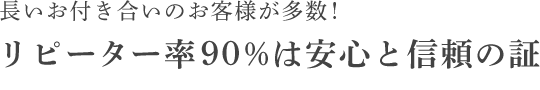 長いお付き合いのお客様が多数！リピーター率90%は安心と信頼の証