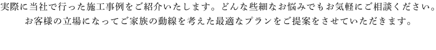 実際に当社で行った施工事例をご紹介いたします。どんな些細なお悩みでもお気軽にご相談ください。お客様の立場になってご家族の動線を考えた最適なプランをご提案をさせていただきます。